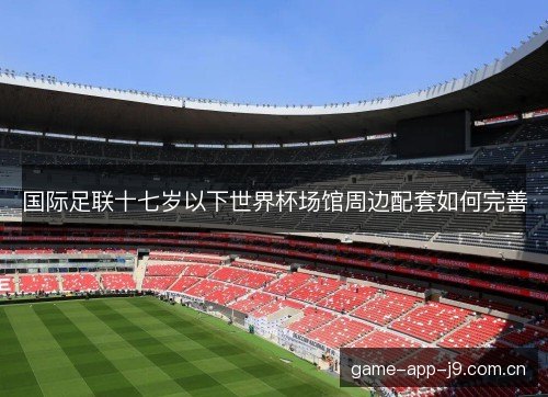 国际足联十七岁以下世界杯场馆周边配套如何完善 国际足联十七岁以下世界杯场馆周边配套如何完善